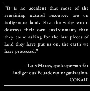 “It is no accident that most of the remaining natural resources are on indigenous land. First the white world destroys their own environment, then they come asking for the last pieces of land they have put us on, the earth we have protected.” – Luis Macas, spokesperson for indigenous Ecuadoran organization, CONAIE