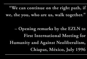 “We can continue on the right path, if we, the you, who are us, walk together.” – Opening remarks by the EZLN to First International Meeting for Humanity and against Neoliberalism, Chiapas, México, July 1996