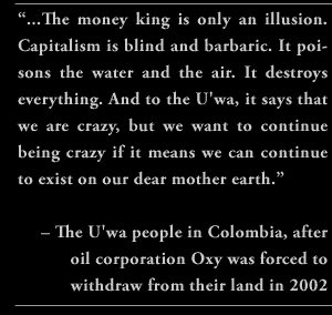 “...The money king is only an illusion. Capitalism is blind and barbaric. It poisons the water and the air. It destroys everything. And to the U'wa, it says that we are crazy, but we want to continue being crazy if it means we can continue to exist on our dear mother earth.” – The U'wa people in Colombia, after oil corporation Oxy was forced to withdraw from their land in 2002